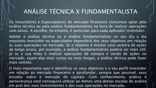 ANÁLISE TÉCNICA X FUNDAMENTALISTA
Os Investidores e Especuladores do mercado financeiro costumam optar pela
análise técnica ou pela análise fundamentalista na hora de realizar operações
com ativos. A escolha, no entanto, é particular para cada aplicador/investidor.
Adotar a análise técnica ou a análise fundamentalista no seu dia a dia
enquanto investidor ou especulador dependerá dos seus objetivos em relação
às suas operações no mercado. Se o objetivo é montar uma carteira de ações
de longo prazo, por exemplo, a análise fundamentalista poderá ser mais útil;
já se a sua meta é realizar operações de compra e venda de ações no
mercado, sejam elas mais curtas ou mais longas, a análise técnica pode fazer
mais sentido.
O mais importante aqui é identificar os seus objetivos e o seu perfil investidor
em relação ao mercado financeiro e aprofundar, sempre que possível, seus
estudos sobre o mercado de capitais. Com conhecimento, prática e
perseverança você conseguirá utilizar ao menos uma destas escolas de análise
em prol dos seus investimentos e das suas operações no mercado.
 