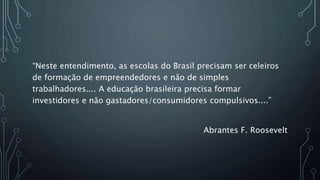 “Neste entendimento, as escolas do Brasil precisam ser celeiros
de formação de empreendedores e não de simples
trabalhadores.... A educação brasileira precisa formar
investidores e não gastadores/consumidores compulsivos....”
Abrantes F. Roosevelt
 