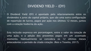 DIVIDEND YIELD – (DY)
O Dividend Yield (DY) é apontado pelo relacionamento entre os
dividendos e juros do capital próprio, que são uma outra configuração
de repartição de lucros, pagos por ação nos últimos 12 meses, juntos
com a cotação hodierna da ação.
Esta inclusão expressa em porcentagem, entre o valor da cotação de
uma ação, e a adição dos proventos pagos em um assentado
momento. Habitualmente se considera os 12 últimos meses
antecedentes a período da citada cotação. (Reis e Tosetto, 2017).
 