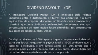 DIVIDEND PAYOUT - (DP)
A indicadora Dividend Payout (DP) é implicada pela relação
imprimida entre a distribuição de lucros aos acionistas e o lucro
líquido total da empresa, disponível ao final de cada exercício. Isso
constitui que esse indicante referenciado representa em qual
percentualidade de lucro líquido foram difundidas aos proprietários
das ações da empresa. (REIS, 2018).
Os dígitos abaixo de 100% apontam que a empresa está detendo
parte dos lucros, enquanto, o payout igual a 100% configura que o
lucro foi distribuído, e um payout acima de 100% revela que a
empresa pode está distribuindo todo o seu lucro, disponibilizando
parte do caixa e equivalentes de caixa que possuía.
 
