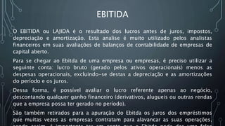 EBITIDA
O EBITIDA ou LAJIDA é o resultado dos lucros antes de juros, impostos,
depreciação e amortização. Esta analise é muito utilizado pelos analistas
financeiros em suas avaliações de balanços de contabilidade de empresas de
capital aberto.
Para se chegar ao Ebitda de uma empresa ou empresas, é preciso utilizar a
seguinte conta: lucro bruto (gerado pelos ativos operacionais) menos as
despesas operacionais, excluindo-se destas a depreciação e as amortizações
do período e os juros.
Dessa forma, é possível avaliar o lucro referente apenas ao negócio,
descontando qualquer ganho financeiro (derivativos, alugueis ou outras rendas
que a empresa possa ter gerado no período).
São também retirados para a apuração do Ebitda os juros dos empréstimos
que muitas vezes as empresas contratam para alavancar as suas operações,
 