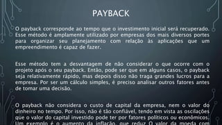 PAYBACK
O payback corresponde ao tempo que o investimento inicial será recuperado.
Esse método é amplamente utilizado por empresas dos mais diversos portes
para organizar seu planejamento com relação às aplicações que um
empreendimento é capaz de fazer.
Esse método tem a desvantagem de não considerar o que ocorre com o
projeto após o seu payback. Então, pode ser que em alguns casos, o payback
seja relativamente rápido, mas depois disso não traga grandes lucros para a
empresa. Por ser um cálculo simples, é preciso analisar outros fatores antes
de tomar uma decisão.
O payback não considera o custo de capital da empresa, nem o valor do
dinheiro no tempo. Por isso, não é tão confiável, tendo em vista as oscilações
que o valor do capital investido pode ter por fatores políticos ou econômicos.
 