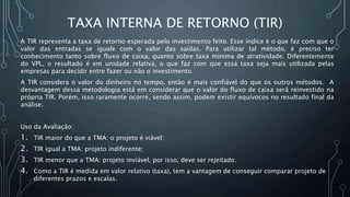 TAXA INTERNA DE RETORNO (TIR)
A TIR representa a taxa de retorno esperada pelo investimento feito. Esse índice é o que faz com que o
valor das entradas se iguale com o valor das saídas. Para utilizar tal método, é preciso ter
conhecimento tanto sobre fluxo de caixa, quanto sobre taxa mínima de atratividade. Diferentemente
do VPL, o resultado é em unidade relativa, o que faz com que essa taxa seja mais utilizada pelas
empresas para decidir entre fazer ou não o investimento.
A TIR considera o valor do dinheiro no tempo, então é mais confiável do que os outros métodos. A
desvantagem dessa metodologia está em considerar que o valor do fluxo de caixa será reinvestido na
própria TIR. Porém, isso raramente ocorre, sendo assim, podem existir equívocos no resultado final da
análise.
Uso da Avaliação:
1. TIR maior do que a TMA: o projeto é viável;
2. TIR igual a TMA: projeto indiferente;
3. TIR menor que a TMA: projeto inviável, por isso, deve ser rejeitado.
4. Como a TIR é medida em valor relativo (taxa), tem a vantagem de conseguir comparar projeto de
diferentes prazos e escalas.
 