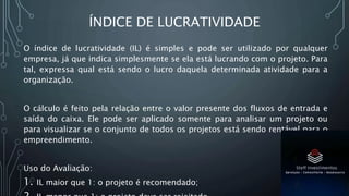 ÍNDICE DE LUCRATIVIDADE
O índice de lucratividade (IL) é simples e pode ser utilizado por qualquer
empresa, já que indica simplesmente se ela está lucrando com o projeto. Para
tal, expressa qual está sendo o lucro daquela determinada atividade para a
organização.
O cálculo é feito pela relação entre o valor presente dos fluxos de entrada e
saída do caixa. Ele pode ser aplicado somente para analisar um projeto ou
para visualizar se o conjunto de todos os projetos está sendo rentável para o
empreendimento.
Uso do Avaliação:
1. IL maior que 1: o projeto é recomendado;
 