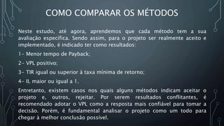 COMO COMPARAR OS MÉTODOS
Neste estudo, até agora, aprendemos que cada método tem a sua
avaliação específica. Sendo assim, para o projeto ser realmente aceito e
implementado, é indicado ter como resultados:
1- Menor tempo de Payback;
2- VPL positivo;
3- TIR igual ou superior à taxa mínima de retorno;
4- IL maior ou igual a 1.
Entretanto, existem casos nos quais alguns métodos indicam aceitar o
projeto e, outros, rejeitar. Por serem resultados conflitantes, é
recomendado adotar o VPL como a resposta mais confiável para tomar a
decisão. Porém, é fundamental analisar o projeto como um todo para
chegar à melhor conclusão possível.
 