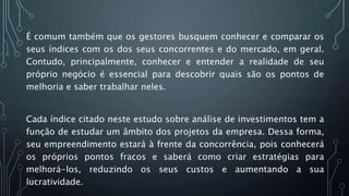 É comum também que os gestores busquem conhecer e comparar os
seus índices com os dos seus concorrentes e do mercado, em geral.
Contudo, principalmente, conhecer e entender a realidade de seu
próprio negócio é essencial para descobrir quais são os pontos de
melhoria e saber trabalhar neles.
Cada índice citado neste estudo sobre análise de investimentos tem a
função de estudar um âmbito dos projetos da empresa. Dessa forma,
seu empreendimento estará à frente da concorrência, pois conhecerá
os próprios pontos fracos e saberá como criar estratégias para
melhorá-los, reduzindo os seus custos e aumentando a sua
lucratividade.
 