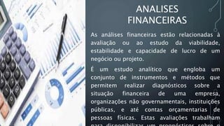 As análises financeiras estão relacionadas à
avaliação ou ao estudo da viabilidade,
estabilidade e capacidade de lucro de um
negócio ou projeto.
É um estudo analítico que engloba um
conjunto de instrumentos e métodos que
permitem realizar diagnósticos sobre a
situação financeira de uma empresa,
organizações não governamentais, instituições
públicas, e até contas orçamentarias de
pessoas físicas. Estas avaliações trabalham
ANALISES
FINANCEIRAS
 