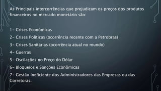 As Principais intercorrências que prejudicam os preços dos produtos
financeiros no mercado monetário são:
1- Crises Econômicas
2- Crises Politicas (ocorrência recente com a Petrobras)
3- Crises Sanitárias (ocorrência atual no mundo)
4- Guerras
5- Oscilações no Preço do Dólar
6- Bloqueios e Sanções Econômicas
7- Gestão Ineficiente dos Administradores das Empresas ou das
Corretoras.
 