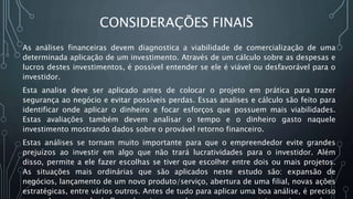 CONSIDERAÇÕES FINAIS
As análises financeiras devem diagnostica a viabilidade de comercialização de uma
determinada aplicação de um investimento. Através de um cálculo sobre as despesas e
lucros destes investimentos, é possível entender se ele é viável ou desfavorável para o
investidor.
Esta analise deve ser aplicado antes de colocar o projeto em prática para trazer
segurança ao negócio e evitar possíveis perdas. Essas analises e cálculo são feito para
identificar onde aplicar o dinheiro e focar esforços que possuem mais viabilidades.
Estas avaliações também devem analisar o tempo e o dinheiro gasto naquele
investimento mostrando dados sobre o provável retorno financeiro.
Estas análises se tornam muito importante para que o empreendedor evite grandes
prejuízos ao investir em algo que não trará lucratividades para o investidor. Além
disso, permite a ele fazer escolhas se tiver que escolher entre dois ou mais projetos.
As situações mais ordinárias que são aplicados neste estudo são: expansão de
negócios, lançamento de um novo produto/serviço, abertura de uma filial, novas ações
estratégicas, entre vários outros. Antes de tudo para aplicar uma boa análise, é preciso
 