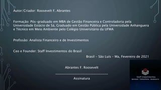Autor/Criador: Roosevelt F. Abrantes
Formação: Pós-graduado em MBA de Gestão Financeira e Controladoria pela
Universidade Estácio de Sá, Graduado em Gestão Pública pela Universidade Anhanguera
e Técnico em Meio Ambiente pelo Colégio Universitário da UFMA
Profissão: Analista Financeiro e de Investimentos
Ceo e Founder: Staff Investimentos do Brasil
Brasil - São Luís – Ma, Fevereiro de 2021
Abrantes F. Roosevelt
_________________________________
Assinatura
 