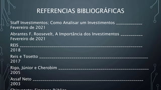 REFERENCIAS BIBLIOGRÁFICAS
Staff Investimentos; Como Analisar um Investimentos _____________
Fevereiro de 2021
Abrantes F. Roosevelt, A Importância dos Investimentos ___________
Fevereiro de 2021
REIS _____________________________________________________________
2018
Reis e Tosetto ______________________________________________________
2017
Rigo, Júnior e Cherobim _____________________________________________
2005
Assaf Neto _______________________________________________________
2003
 