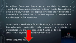 As análises financeiras devem ter a capacidade de avaliar a
rentabilidade das empresas, tendo em vista, em função das condições
atuais e futuras, verificar se os capitais investidos são remunerados e
reembolsados de modo que as receitas superem as despesas de
investimento e de funcionamento.
Tendo como observância a forma de alcançar a sobrevivência e o
desenvolvimento pretendido pela empresa, a avaliação e
interpretação da situação económico-financeira de uma empresa
centra-se nas seguintes questões fundamentais:
Vamos á algumas delas:
 