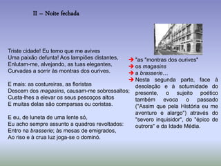II – Noite fechada
Triste cidade! Eu temo que me avives
Uma paixão defunta! Aos lampiões distantes,
Enlutam-me, alvejando, as tuas elegantes,
Curvadas a sorrir às montras dos ourives.
E mais: as costureiras, as floristas
Descem dos magasins, causam-me sobressaltos;
Custa-lhes a elevar os seus pescoços altos
E muitas delas são comparsas ou coristas.
E eu, de luneta de uma lente só,
Eu acho sempre assunto a quadros revoltados:
Entro na brasserie; às mesas de emigrados,
Ao riso e à crua luz joga-se o dominó.
 "as "montras dos ourives"
 os magasins
 a brasserie…
 Nesta segunda parte, face à
desolação e à soturnidade do
presente, o sujeito poético
também evoca o passado
("Assim que pela História eu me
aventuro e alargo") através do
"severo inquisidor", do "épico de
outrora" e da Idade Média.
 