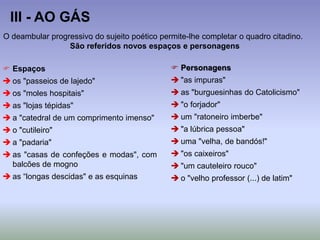 III - AO GÁS
O deambular progressivo do sujeito poético permite-lhe completar o quadro citadino.
São referidos novos espaços e personagens
 Espaços
 os "passeios de lajedo"
 os "moles hospitais"
 as "lojas tépidas"
 a "catedral de um comprimento imenso"
 o "cutileiro"
 a "padaria"
 as "casas de confeções e modas", com
balcões de mogno
 as “longas descidas" e as esquinas
 Personagens
 "as impuras"
 as "burguesinhas do Catolicismo"
 "o forjador"
 um "ratoneiro imberbe"
 "a lúbrica pessoa"
 uma "velha, de bandós!"
 "os caixeiros"
 "um cauteleiro rouco"
 o "velho professor (...) de latim"
 