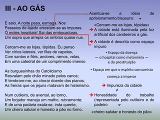 E saio. A noite pesa, esmaga. Nos
Passeios de lajedo arrastam-se as impuras.
Ó moles hospitais! Sai das embocaduras
Um sopro que arrepia os ombros quase nus.
Cercam-me as lojas, tépidas. Eu penso
Ver círios laterais, ver filas de capelas,
Com santos e fiéis, andores, ramos, velas,
Em uma catedral de um comprimento imenso
As burguesinhas do Catolicismo
Resvalam pelo chão minado pelos canos;
E lembram-me, ao chorar doente dos pianos,
As freiras que os jejuns matavam de histerismo.
Num cutileiro, de avental, ao torno,
Um forjador maneja um malho, rubramente;
E de uma padaria exala-se, inda quente,
Um cheiro salutar e honesto a pão no forno.
III - AO GÁS
Acentua-se a ideia de
aprisionamento/clausura: 
«Cercam-me as lojas, tépidas»
 A cidade está iluminada pela luz
artificial dos candeeiros a gás.
 A cidade é descrita como espaço
impuro
• Espaço da doença
— o hospital como metonímia —
e da prostituição
• Espaço em que o espírito consumista
começa a imperar
 Impureza da cidade
≠
 Honestidade do trabalho
(representada pelo cutileiro e do
padeiro 
«cheiro salutar e honesto do pão»
 