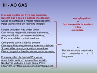 E eu que medito um livro que exacerbe,
Quisera que o real e a análise mo dessem;
Casas de confeções e modas resplandecem;
Pelas vitrines olha um ratoneiro imberbe.
Longas descidas! Não poder pintar
Com versos magistrais, salubres e sinceros,
A esguia difusão dos vossos revérberos,
E a vossa palidez romântica e lunar!
Que grande cobra, a lúbrica pessoa,
Que espartilhada escolhe uns xales com debuxo!
Sua excelência atrai, magnética, entre luxo,
Que ao longo dos balcões de mogno se amontoa.
E aquela velha, de bandós! Por vezes,
A sua traîne imita um leque antigo, aberto,
Nas barras verticais, a duas tintas. Perto,
Escarvam, à vitória, os seus mecklemburgueses.
III - AO GÁS
conceção poética

fazer uma poesia de análise e
crítica
à sociedade:

Retrata espaços associados
ao consumismo e à
burguesia:
 
