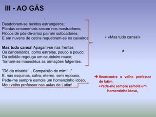 Desdobram-se tecidos estrangeiros;
Plantas ornamentais secam nos mostradores;
Flocos de pós-de-arroz pairam sufocadores,
E em nuvens de cetins requebram-se os caixeiros.
Mas tudo cansa! Apagam-se nas frentes
Os candelabros, como estrelas, pouco a pouco;
Da solidão regouga um cauteleiro rouco;
Tornam-se mausoléus as armações fulgentes.
"Dó da miséria!... Compaixão de mim!..."
E, nas esquinas, calvo, eterno, sem repouso,
Pede-me sempre esmola um homenzinho idoso,
Meu velho professor nas aulas de Latim!
III - AO GÁS
« «Mas tudo cansa!»
≠
 Reencontra o velho professor
de latim:
«Pede-me sempre esmola um
homenzinho idoso,
 