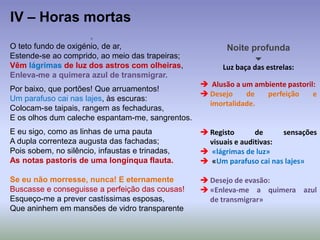 O teto fundo de oxigénio, de ar,
Estende-se ao comprido, ao meio das trapeiras;
Vêm lágrimas de luz dos astros com olheiras,
Enleva-me a quimera azul de transmigrar.
Por baixo, que portões! Que arruamentos!
Um parafuso cai nas lajes, às escuras:
Colocam-se taipais, rangem as fechaduras,
E os olhos dum caleche espantam-me, sangrentos.
E eu sigo, como as linhas de uma pauta
A dupla correnteza augusta das fachadas;
Pois sobem, no silêncio, infaustas e trinadas,
As notas pastoris de uma longínqua flauta.
Se eu não morresse, nunca! E eternamente
Buscasse e conseguisse a perfeição das cousas!
Esqueço-me a prever castíssimas esposas,
Que aninhem em mansões de vidro transparente
IV – Horas mortas
Noite profunda

Luz baça das estrelas:
 Alusão a um ambiente pastoril:
 Desejo de perfeição e
imortalidade.
 Registo de sensações
visuais e auditivas:
 «lágrimas de luz»
 «Um parafuso cai nas lajes»
 Desejo de evasão:
 «Enleva-me a quimera azul
de transmigrar»
 