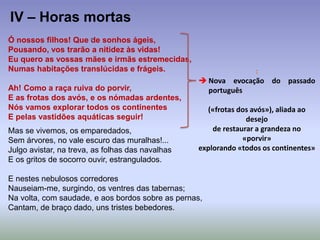 Ó nossos filhos! Que de sonhos ágeis,
Pousando, vos trarão a nitidez às vidas!
Eu quero as vossas mães e irmãs estremecidas,
Numas habitações translúcidas e frágeis.
Ah! Como a raça ruiva do porvir,
E as frotas dos avós, e os nómadas ardentes,
Nós vamos explorar todos os continentes
E pelas vastidões aquáticas seguir!
Mas se vivemos, os emparedados,
Sem árvores, no vale escuro das muralhas!...
Julgo avistar, na treva, as folhas das navalhas
E os gritos de socorro ouvir, estrangulados.
E nestes nebulosos corredores
Nauseiam-me, surgindo, os ventres das tabernas;
Na volta, com saudade, e aos bordos sobre as pernas,
Cantam, de braço dado, uns tristes bebedores.
IV – Horas mortas
:
 Nova evocação do passado
português
(«frotas dos avós»), aliada ao
desejo
de restaurar a grandeza no
«porvir»
explorando «todos os continentes»
 