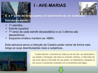 I - AVE-MARIAS
É a 1ª parte do longo poema «O sentimento de um ocidental»
Estrutura externa:
 11 estrofes;
 Estrofe (quadra)
 1º verso de cada estrofe decassilábico e os 3 últimos são
alexandrinos:
 Esquema rimático mantem-se: ABBA;
Esta estrutura serve a intenção de Cesário poder narrar de forma mais
longa as suas deambulações reais e subjetivas..
 