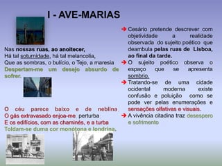 Nas nossas ruas, ao anoitecer,
Há tal soturnidade, há tal melancolia,
Que as sombras, o bulício, o Tejo, a maresia
Despertam-me um desejo absurdo de
sofrer.
O céu parece baixo e de neblina,
O gás extravasado enjoa-me, perturba;
E os edifícios, com as chaminés, e a turba
Toldam-se duma cor monótona e londrina.
 Cesário pretende descrever com
objetividade a realidade
observada do sujeito poético que
deambula pelas ruas de Lisboa,
ao final da tarde.
 O sujeito poético observa o
espaço que se apresenta
sombrio.
 Tratando-se de uma cidade
ocidental moderna existe
confusão e poluição como se
pode ver pelas enumerações e
sensações olfativas e visuais.
 A vivência citadina traz desespero
e sofrimento
I - AVE-MARIAS
 