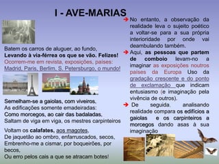 Batem os carros de aluguer, ao fundo,
Levando à via-férrea os que se vão. Felizes!
Ocorrem-me em revista, exposições, países:
Madrid, Paris, Berlim, S. Petersburgo, o mundo!
Semelham-se a gaiolas, com viveiros,
As edificações somente emadeiradas:
Como morcegos, ao cair das badaladas,
Saltam de viga em viga, os mestres carpinteiros
Voltam os calafates, aos magotes,
De jaquetão ao ombro, enfarruscados, secos,
Embrenho-me a cismar, por boqueirões, por
becos,
Ou erro pelos cais a que se atracam botes!
 No entanto, a observação da
realidade leva o sujeito poético
a voltar-se para a sua própria
interioridade por onde vai
deambulando também.
 Aqui, as pessoas que partem
de comboio levam-no a
imaginar as exposições noutros
países da Europa Uso da
gradação crescente e do ponto
de exclamação que indicam
entusiasmo (e imaginação pela
vivência de outros).
 De seguida, analisando
realidade compara os edifícios a
gaiolas e os carpinteiros a
morcegos dando asas à sua
imaginação
I - AVE-MARIAS
 
