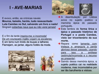 E evoco, então, as crónicas navais:
Mouros, baixéis, heróis, tudo ressuscitado
Luta Camões no Sul, salvando um livro a nado!
Singram soberbas naus que eu não verei jamais!
E o fim da tarde inspira-me; e incomoda!
De um couraçado inglês vogam os escaleres;
E em terra num tinido de louças e talheres
Flamejam, ao jantar, alguns hotéis da moda.
 A deambulação por Lisboa
aviva no sujeito poético a
memória épica do passado
português.
 Este lembra de forma lírica e
épica o passado histórico de
Portugal e o poeta Camões,
visto ser tricentenário da sua
morte.
 Repara como lamenta com
tristeza e amargura a perda
gloriosa desse passado, usando
para isso a antítese
(estimula/incomoda e o recurso
ao presente).
 Saindo dessa memória épica, o
sujeito poético cai na realidade
moderna, mas incomodativa por
ser tão barulhenta e vistosa.
I - AVE-MARIAS
 