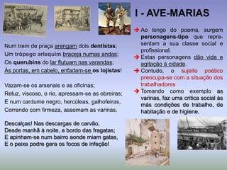 Num trem de praça arengam dois dentistas;
Um trôpego arlequim braceja numas andas;
Os querubins do lar flutuam nas varandas;
Às portas, em cabelo, enfadam-se os lojistas!
Vazam-se os arsenais e as oficinas;
Reluz, viscoso, o rio, apressam-se as obreiras;
E num cardume negro, hercúleas, galhofeiras,
Correndo com firmeza, assomam as varinas.
Descalças! Nas descargas de carvão,
Desde manhã à noite, a bordo das fragatas;
E apinham-se num bairro aonde miam gatas,
E o peixe podre gera os focos de infeção!
 Ao longo do poema, surgem
personagens-tipo que repre-
sentam a sua classe social e
profissional.
 Estas personagens dão vida e
agitação à cidade.
 Contudo, o sujeito poético
preocupa-se com a situação dos
trabalhadores
 Tomando como exemplo as
varinas, faz uma critica social às
más condições de trabalho, de
habitação e de higiene.
I - AVE-MARIAS
 