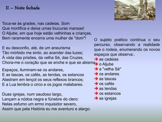 II – Noite fechada
Toca-se às grades, nas cadeias. Som
Que mortifica e deixa umas loucuras mansas!
O Aljube, em que hoje estão velhinhas e crianças,
Bem raramente encerra uma mulher de "dom"!
E eu desconfio, até, de um aneurisma
Tão mórbido me sinto, ao acender das luzes;
À vista das prisões, da velha Sé, das Cruzes,
Chora-me o coração que se enche e que se abisma.
Espaços, iluminam-se os andares,
E as tascas, os cafés, as tendas, os estancos
Alastram em lençol os seus reflexos brancos;
E a Lua lembra o circo e os jogos malabares.
Duas igrejas, num saudoso largo,
Lançam a nódoa negra e fúnebre do clero:
Nelas esfumo um ermo inquisidor severo,
Assim que pela História eu me aventuro e alargo.
O sujeito poético continua o seu
percurso, observando a realidade
que o rodeia, enumerando os novos
espaços que observa:.
 as cadeias
 o Aljube
 a "velha Sé"
 os andares
 as tascas
 os cafés
 as tendas
 os estancos
 as igrejas
 