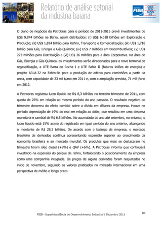 O plano de negócios da Petrobras para o período de 2011-2015 prevê investimentos de
US$ 9,874 bilhões na Bahia, assim distribuídos: (i) US$ 6,018 bilhões em Exploração e
Produção; (ii) US$ 1,824 bilhão para Refino, Transporte e Comercialização; (iii) US$ 1,716
bilhão para Gás, Energia e Gás-Química; (iv) US$ 7 milhões em Biocombustíveis; (v) US$
273 milhões para Distribuição e (vi) US$ 36 milhões para a área Corporativa. Na área de
Gás, Energia e Gás-Química, os investimentos serão direcionados para o novo terminal de
regaseificação, a UTE Barra do Rocha I e UTE Bahia II (futuros leilões de energia) e
projeto ARLA-32 na Fafen-Ba para a produção de aditivo para caminhões a partir da
ureia, com capacidade de 23 mil t/ano em 2011 e, com a ampliação prevista, 71 mil t/ano
em 2012.

A Petrobras registrou lucro líquido de R$ 6,3 bilhões no terceiro trimestre de 2011, com
queda de 26% em relação ao mesmo período do ano passado. O resultado negativo do
trimestre decorreu do efeito cambial sobre a dívida em dólares da empresa. Houve no
período depreciação de 19% do real em relação ao dólar, que resultou em uma despesa
monetária e cambial de R$ 6,6 bilhões. No acumulado do ano até setembro, no entanto, o
lucro líquido está 15% acima do registrado em igual período do ano anterior, alcançando
o montante de R$ 28,3 bilhões. De acordo com o balanço da empresa, o mercado
brasileiro de derivados continua apresentando expansão superior ao crescimento da
economia brasileira e ao mercado mundial. Os produtos que mais se destacaram no
trimestre foram óleo diesel (+9%) e QAV (+6%). A Petrobras informa que continuará
investindo na expansão do parque de refino, fortalecendo o posicionamento da empresa
como uma companhia integrada. Os preços de alguns derivados foram reajustados no
início de novembro, seguindo os valores praticados no mercado internacional em uma
perspectiva de médio e longo prazo.
 