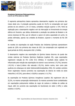 Produtos Químicos/Petroquímicos
(15,3% do VTI da Bahia em 2009)



O segmento petroquímico baiano apresentou desempenho negativo nos primeiros dez
meses deste ano. A produção apresentou queda de 10,2% na comparação com igual
período do ano anterior e, em 12 meses, contabiliza redução superior a 13%. Parte da
explicação para o desempenho negativo vem da interrupção no fornecimento de energia
elétrica em fevereiro, que afetou diretamente a produção nas plantas da Braskem e de
outras empresas do Polo, que só voltaram a operar em plena capacidade em junho. As
perdas estimadas, apenas nas unidades da Braskem, superam o montante de R$ 230
milhões.

As receitas de exportações da seção Produtos das Indústrias Químicas apresentaram
queda de 2,8% nos primeiros dez meses de 2011 (na comparação com registrado em
igual período de 2010), alcançando US$ 1,3 bilhão.

O desempenho negativo das exportações da Química baiana decorreu da queda das
vendas externas de Produtos Químicos Orgânicos (capítulo 29), cujas exportações
registraram redução de 5% (-US$ 57,6 milhões). O resultado desse capítulo foi
influenciado pela redução das exportações de octanol e seus isomeros (-73,7%), benzeno
(-43,1%) e buta-1,3-dieno não saturado (-35,1%), dentre outros, bem como pela
ausência de embarques de ácido fosfonometiliminodiacético (PIA). Em sentido contrário
foram registrados maiores aumentos nas exportações de ésteres de metila do ácido
metacrílico (+67,2%), para-xileno (+26,8%) e propeno (+11,7%).

As exportações de Produtos Químicos Inorgânicos (capítulo 28) registraram alta de
22,3%, na mesma comparação intertemporal. Os maiores aumentos foram contabilizados
em exportações praticamente inéditas de negro de carbono e inéditas de sulfato de
níquel, além do aumento das exportações de bicarbonato de sódio (+18%) e solda
cáustica (+15,6%).
 
