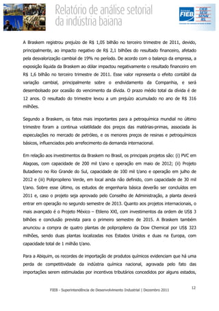 A Braskem registrou prejuízo de R$ 1,05 bilhão no terceiro trimestre de 2011, devido,
principalmente, ao impacto negativo de R$ 2,1 bilhões do resultado financeiro, afetado
pela desvalorização cambial de 19% no período. De acordo com o balanço da empresa, a
exposição líquida da Braskem ao dólar impactou negativamente o resultado financeiro em
R$ 1,6 bilhão no terceiro trimestre de 2011. Esse valor representa o efeito contábil da
variação cambial, principalmente sobre o endividamento da Companhia, e será
desembolsado por ocasião do vencimento da dívida. O prazo médio total da dívida é de
12 anos. O resultado do trimestre levou a um prejuízo acumulado no ano de R$ 316
milhões.

Segundo a Braskem, os fatos mais importantes para a petroquímica mundial no último
trimestre foram a continua volatilidade dos preços das matérias-primas, associada às
especulações no mercado de petróleo, e os menores preços de resinas e petroquímicos
básicos, influenciados pelo arrefecimento da demanda internacional.

Em relação aos investimentos da Braskem no Brasil, os principais projetos são: (i) PVC em
Alagoas, com capacidade de 200 mil t/ano e operação em maio de 2012; (ii) Projeto
Butadieno no Rio Grande do Sul, capacidade de 100 mil t/ano e operação em julho de
2012 e (iii) Polipropileno Verde, em local ainda não definido, com capacidade de 30 mil
t/ano. Sobre esse último, os estudos de engenharia básica deverão ser concluídos em
2011 e, caso o projeto seja aprovado pelo Conselho de Administração, a planta deverá
entrar em operação no segundo semestre de 2013. Quanto aos projetos internacionais, o
mais avançado é o Projeto México – Etileno XXI, com investimentos da ordem de US$ 3
bilhões e conclusão prevista para o primeiro semestre de 2015. A Braskem também
anunciou a compra de quatro plantas de polipropileno da Dow Chemical por US$ 323
milhões, sendo duas plantas localizadas nos Estados Unidos e duas na Europa, com
capacidade total de 1 milhão t/ano.

Para a Abiquim, os recordes de importação de produtos químicos evidenciam que há uma
perda de competitividade da indústria química nacional, agravada pelo fato das
importações serem estimuladas por incentivos tributários concedidos por alguns estados,
 