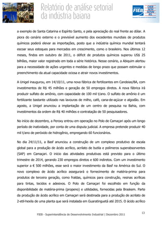 a exemplo de Santa Catarina e Espírito Santo, e pela apreciação do real frente ao dólar. A
piora do cenário externo e o previsível aumento dos excedentes mundiais de produtos
químicos poderá elevar as importações, posto que a indústria química mundial tentará
escoar seus estoques para mercados em crescimento, como o brasileiro. Nos últimos 12
meses, findos em outubro de 2011, o déficit de produtos químicos superou US$ 25
bilhões, maior valor registrado em toda a série histórica. Nesse cenário, a Abiquim alertou
para a necessidade de ações urgentes e medidas de longo prazo que possam estimular o
preenchimento da atual capacidade ociosa e atrair novos investimentos.

A Unigel inaugurou, em 14/10/11, uma nova fábrica de fertilizantes em Candeias/BA, com
investimentos de R$ 45 milhões e geração de 50 empregos diretos. A nova fábrica irá
produzir sulfato de amônio, com capacidade de 100 mil t/ano. O sulfato de amônio é um
fertilizante bastante utilizado nas lavouras de milho, café, cana-de-açúcar e algodão. Em
agosto, a Unigel anunciou a implantação de um centro de pesquisa na Bahia, com
investimentos da ordem de R$ 40 milhões e contratação de 50 pesquisadores.

No início de dezembro, a Peroxy entrou em operação no Polo de Camaçari após um longo
período de inatividade, por conta de uma disputa judicial. A empresa pretende produzir 40
mil t/ano de peróxido de hidrogênio, empregando 60 funcionários.

No dia 24/11/11, a Basf anunciou a construção de um complexo produtivo de escala
global para a produção de ácido acrílico, acrilato de butila e polímeros superabsorventes
(SAP) em Camaçari. O início das atividades produtivas está previsto para o último
trimestre de 2014, gerando 230 empregos diretos e 600 indiretos. Com um investimento
superior a € 500 milhões, esse será o maior investimento da Basf na América do Sul. O
novo complexo de ácido acrílico assegurará o fornecimento de matéria-prima para
produtos de terceira geração, como fraldas, químicos para construção, resinas acrílicas
para tintas, tecidos e adesivos. O Polo de Camaçari foi escolhido em função da
disponibilidade de matéria-prima (propeno) e utilidades, fornecidas pela Braskem. Parte
da produção de ácido acrílico em Camaçari será destinada para a produção de acrilato de
2-etil-hexila de uma planta que será instalada em Guaratinguetá até 2015. O ácido acrílico
 