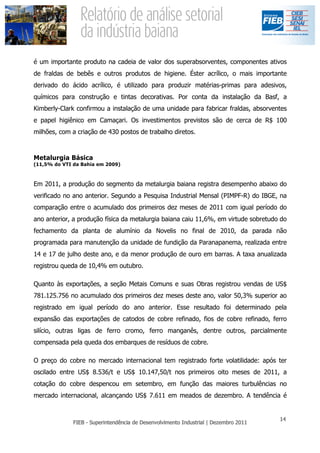 é um importante produto na cadeia de valor dos superabsorventes, componentes ativos
de fraldas de bebês e outros produtos de higiene. Éster acrílico, o mais importante
derivado do ácido acrílico, é utilizado para produzir matérias-primas para adesivos,
químicos para construção e tintas decorativas. Por conta da instalação da Basf, a
Kimberly-Clark confirmou a instalação de uma unidade para fabricar fraldas, absorventes
e papel higiênico em Camaçari. Os investimentos previstos são de cerca de R$ 100
milhões, com a criação de 430 postos de trabalho diretos.



Metalurgia Básica
(11,5% do VTI da Bahia em 2009)



Em 2011, a produção do segmento da metalurgia baiana registra desempenho abaixo do
verificado no ano anterior. Segundo a Pesquisa Industrial Mensal (PIMPF-R) do IBGE, na
comparação entre o acumulado dos primeiros dez meses de 2011 com igual período do
ano anterior, a produção física da metalurgia baiana caiu 11,6%, em virtude sobretudo do
fechamento da planta de alumínio da Novelis no final de 2010, da parada não
programada para manutenção da unidade de fundição da Paranapanema, realizada entre
14 e 17 de julho deste ano, e da menor produção de ouro em barras. A taxa anualizada
registrou queda de 10,4% em outubro.

Quanto às exportações, a seção Metais Comuns e suas Obras registrou vendas de US$
781.125.756 no acumulado dos primeiros dez meses deste ano, valor 50,3% superior ao
registrado em igual período do ano anterior. Esse resultado foi determinado pela
expansão das exportações de catodos de cobre refinado, fios de cobre refinado, ferro
silício, outras ligas de ferro cromo, ferro manganês, dentre outros, parcialmente
compensada pela queda dos embarques de resíduos de cobre.

O preço do cobre no mercado internacional tem registrado forte volatilidade: após ter
oscilado entre US$ 8.536/t e US$ 10.147,50/t nos primeiros oito meses de 2011, a
cotação do cobre despencou em setembro, em função das maiores turbulências no
mercado internacional, alcançando US$ 7.611 em meados de dezembro. A tendência é
 