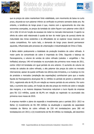 que os preços de cobre mantenham forte volatilidade, com movimento de baixa no curto
prazo, situando-se num patamar inferior ao verificado no primeiro semestre deste ano. No
entanto, a tendência de longo prazo é que, mesmo com o agravamento da crise das
economias avançadas, os preços da tonelada do cobre fiquem num patamar entre US$ 8
mil e US$ 10 mil em função da escassez do metal no mercado internacional. O aperto na
oferta de cobre está relacionado à queda do teor do metal (grau de pureza) diante da
maturidade das minas existentes e às dificuldades de se explorar novas reservas com
custos competitivos. Por outro lado, a demanda de longo prazo deverá permanecer
aquecida, influenciada pelo processo de urbanização e industrialização de China e Índia.

A Bahia detém praticamente a totalidade da produção brasileira de cobre refinado. A
maior parte do concentrado de cobre é importada do Chile. Segundo o balanço da
Paranapanema, o volume de vendas de cobre refinado (catodos + vergalhões + fios
trefilados) alcançou 140 mil toneladas no acumulado dos primeiros nove meses de 2011,
contra 128,8 mil toneladas em igual período do ano anterior. O aumento do volume de
vendas de catodos de cobre refinado, o alto patamar dos preços do cobre no mercado
internacional, apesar da queda verificada nos últimos dois trimestres, e a mudança no mix
de produtos e mercados (ampliação das exportações) contribuíram para que a receita
líquida da Paranapanema alcançasse R$ 3,1 bilhões no período de janeiro a setembro de
2011, registrando alta de 40,3% em relação ao mesmo período do ano anterior. Por outro
lado, o aumento dos custos, em função da alta dos preços do minério de cobre e redução
das margens, e as maiores despesas financeiras reduziram o lucro líquido da empresa
para R$ 13,5 milhões, queda de 66,4% em relação ao registrado no acumulado dos
primeiros nove meses de 2010.

A empresa mantém o plano de expansão e investimentos para o período 2011- 2013 na
Bahia: (i) investimento de R$ 290 milhões na atualização e expansão da capacidade
instalada da fábrica de cobre refinado de 230 mil toneladas/ano para 280 mil
toneladas/ano em 2013; e (ii) investimento de R$ 28 milhões na instalação, até dezembro
 