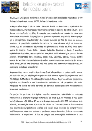 de 2012, de uma planta de refino de metais preciosos com capacidade instalada de 2.400
Kg/ano de lingotes de ouro e 33.500 Kg/ano de lingotes de prata.

As exportações de produtos de cobre cresceram 51,9% no acumulado dos primeiros dez
meses deste ano, impulsionadas pelas maiores vendas de catodos de cobre (76,1%) e de
fios de cobre refinado (41,1%). A expansão das exportações de catodos de cobre está
relacionada ao aumento dos preços e do quantum exportado, enquanto a alta de preços
foi o principal fator impulsionador das vendas externas de fios de cobre no período
analisado. A quantidade exportada de catodos de cobre alcançou 48,8 mil toneladas,
contra 36,3 mil toneladas no acumulado dos primeiros dez meses de 2010, tendo como
países de destino: China, Itália, Holanda, Colômbia, Paraguai e Suíça. O quantum
exportado de fios cobre cresceu 9,4% em relação ao verificado em igual período do ano
anterior, direcionados para Argentina, Costa Rica, Colômbia, Bolívia, Nigéria, dentre
outros. As vendas externas baianas de cobre representaram nos primeiros dez meses
deste ano 81,3% do total exportado pelo País, contra uma participação relativa de 82,3%
no mesmo período do ano anterior.

As perspectivas para o negócio de cobre no Brasil são positivas no curto e médio prazos,
por conta do PAC, da exploração do pré-sal e dos eventos esportivos programados para
2014 (Copa do Mundo) e 2016 (Jogos Olímpicos do Rio de Janeiro). Além do crescimento
orgânico em decorrência dos investimentos supracitados, há perspectiva de maior
integração na cadeia do cobre por meio de parcerias estratégicas com mineradoras de
pequeno e médio porte.

Os preços de produtos siderúrgicos também apresentam volatilidade no mercado
internacional, a exemplo do preço da tonelada de billet, que, no mercado à vista (cash
buyer), alcançou US$ 553 na 2ª semana de dezembro, contra US$ 535 no início do ano.
Ademais, as condições mais apertadas de crédito na China reduziram o financiamento
para algumas siderúrgicas locais, levando-as a reduzir a sua produção e a comprar menos
matérias-primas, o que tem provocado queda nos preços do minério de ferro no mercado
internacional. A expectativa é que os preços dos siderúrgicos mantenham a alta
 