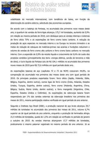 volatilidade do mercado internacional, com tendência de baixa, em função da
deterioração do cenário externo, sobretudo das economias europeias.

De acordo com o balanço da Ferbasa, no acumulado dos primeiros nove meses deste
ano, o quantum de vendas de ferro-ligas alcançou 175,7 mil toneladas, aumento de 0,9%
em relação ao mesmo período de 2010, com destaque para as vendas internas e externas
de ferro silício 75% e as exportações de ferro cromo baixo carbono. A redução da
produção de aços especiais no mercado interno e na Europa no terceiro trimestre e as
metas de redução de estoques de matérias-primas nas aciarias e fundições reduziram o
volume de vendas de ferro cromo alto carbono e ferro cromo baixo carbono no mercado
interno. Com a expansão de 0,9% da receita líquida e crescimento de 9,6% do custo dos
produtos vendidos (principalmente dos itens: energia elétrica, carvão de terceiros e mão
de obra), o lucro líquido da Ferbasa caiu de R$ 104,1 milhões no acumulado dos primeiros
noves meses de 2010 para R$ 72,6 milhões em igual período deste ano.

As exportações baianas de aço (capítulos 72 e 73 da NCM) cresceram 44,8%, na
comparação do acumulado nos primeiros dez meses deste ano com igual período de
2010. Os principais produtos exportados foram: ferro silício (Japão, Holanda, Itália,
Bélgica, Espanha, dentre outros), outras ligas de ferro cromo (Índia, Holanda, Estados
Unidos, Turquia, Espanha, dentre outros), ferro cromo (Holanda, Argentina, China,
Bélgica, Suécia, Reino Unido, dentre outros), e ferro manganês (Argentina, Chile,
Espanha, Estados Unidos e Colômbia). As exportações da siderurgia baiana foram
responsáveis por 1% das vendas externas da siderurgia brasileira nos primeiros dez
meses de 2011, mesma participação relativa verificada em igual período do ano anterior.

Segundo o Instituto Aço Brasil (IABr), a produção nacional de aço bruto alcançou 29,7
milhões de toneladas no acumulado dos primeiros dez meses de 2011, volume 6,7%
superior ao de igual período do ano anterior, enquanto a produção de laminados atingiu
21,4 milhões de toneladas, queda de 1,5% em relação ao verificado no período de janeiro
a outubro de 2010. As vendas internas alcançaram 17,7 milhões de toneladas,
praticamente o mesmo patamar registrado no mesmo período do ano anterior. Já as
 