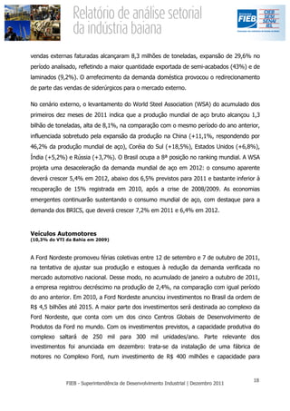 vendas externas faturadas alcançaram 8,3 milhões de toneladas, expansão de 29,6% no
período analisado, refletindo a maior quantidade exportada de semi-acabados (43%) e de
laminados (9,2%). O arrefecimento da demanda doméstica provocou o redirecionamento
de parte das vendas de siderúrgicos para o mercado externo.

No cenário externo, o levantamento do World Steel Association (WSA) do acumulado dos
primeiros dez meses de 2011 indica que a produção mundial de aço bruto alcançou 1,3
bilhão de toneladas, alta de 8,1%, na comparação com o mesmo período do ano anterior,
influenciada sobretudo pela expansão da produção na China (+11,1%, respondendo por
46,2% da produção mundial de aço), Coréia do Sul (+18,5%), Estados Unidos (+6,8%),
Índia (+5,2%) e Rússia (+3,7%). O Brasil ocupa a 8ª posição no ranking mundial. A WSA
projeta uma desaceleração da demanda mundial de aço em 2012: o consumo aparente
deverá crescer 5,4% em 2012, abaixo dos 6,5% previstos para 2011 e bastante inferior à
recuperação de 15% registrada em 2010, após a crise de 2008/2009. As economias
emergentes continuarão sustentando o consumo mundial de aço, com destaque para a
demanda dos BRICS, que deverá crescer 7,2% em 2011 e 6,4% em 2012.


Veículos Automotores
(10,3% do VTI da Bahia em 2009)



A Ford Nordeste promoveu férias coletivas entre 12 de setembro e 7 de outubro de 2011,
na tentativa de ajustar sua produção e estoques à redução da demanda verificada no
mercado automotivo nacional. Desse modo, no acumulado de janeiro a outubro de 2011,
a empresa registrou decréscimo na produção de 2,4%, na comparação com igual período
do ano anterior. Em 2010, a Ford Nordeste anunciou investimentos no Brasil da ordem de
R$ 4,5 bilhões até 2015. A maior parte dos investimentos será destinada ao complexo da
Ford Nordeste, que conta com um dos cinco Centros Globais de Desenvolvimento de
Produtos da Ford no mundo. Com os investimentos previstos, a capacidade produtiva do
complexo saltará de 250 mil para 300 mil unidades/ano. Parte relevante dos
investimentos foi anunciada em dezembro: trata-se da instalação de uma fábrica de
motores no Complexo Ford, num investimento de R$ 400 milhões e capacidade para
 