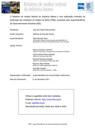 O Relatório de Análise Setorial da Indústria Baiana é uma publicação trimestral da
Federação das Indústrias do Estado da Bahia (FIEB), produzido pela Superintendência
de Desenvolvimento Industrial (SDI).


Presidente:                  José de Freitas Mascarenhas

Diretor Executivo:           Roberto de Miranda Musser

Superintendente:             João Marcelo Alves
                             (Economista, Mestre em Administração pela UFBA/ISEG-UTL,
                             Especialista em Finanças Corporativas pela New York University)


Equipe Técnica:

                             Marcus Emerson Verhine
                             (Mestre em Economia e Finanças pela Universidade da Califórnia)

                             Carlos Danilo Peres Almeida
                             (Mestre em Economia pela UFBA)

                             Ricardo Menezes Kawabe
                             (Mestre em Administração Pública pela UFBA)

                             Mauricio West Pedrão
                             (Mestre em Análise Regional pela UNIFACS)

                             Everaldo Guedes
                             (Bacharel em Ciências Estatísticas – ESEB)



Diagramação e Editoração:    Superintendência de Comunicação Institucional

Data de fechamento:          21 de dezembro 2011




                     Críticas e sugestões serão bem recebidas.
                     Endereço Internet: http://www.fieb.org.br
                     E-mail: sdi@fieb.org.br
                     Reprodução permitida, desde que citada a fonte.
 