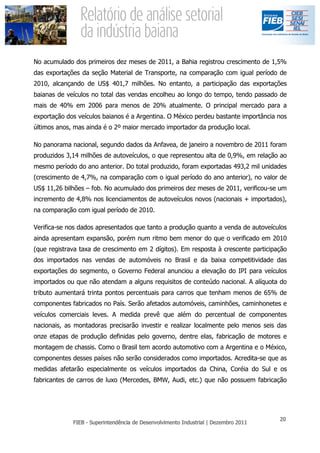 No acumulado dos primeiros dez meses de 2011, a Bahia registrou crescimento de 1,5%
das exportações da seção Material de Transporte, na comparação com igual período de
2010, alcançando de US$ 401,7 milhões. No entanto, a participação das exportações
baianas de veículos no total das vendas encolheu ao longo do tempo, tendo passado de
mais de 40% em 2006 para menos de 20% atualmente. O principal mercado para a
exportação dos veículos baianos é a Argentina. O México perdeu bastante importância nos
últimos anos, mas ainda é o 2º maior mercado importador da produção local.

No panorama nacional, segundo dados da Anfavea, de janeiro a novembro de 2011 foram
produzidos 3,14 milhões de autoveículos, o que representou alta de 0,9%, em relação ao
mesmo período do ano anterior. Do total produzido, foram exportadas 493,2 mil unidades
(crescimento de 4,7%, na comparação com o igual período do ano anterior), no valor de
US$ 11,26 bilhões – fob. No acumulado dos primeiros dez meses de 2011, verificou-se um
incremento de 4,8% nos licenciamentos de autoveículos novos (nacionais + importados),
na comparação com igual período de 2010.

Verifica-se nos dados apresentados que tanto a produção quanto a venda de autoveículos
ainda apresentam expansão, porém num ritmo bem menor do que o verificado em 2010
(que registrava taxa de crescimento em 2 dígitos). Em resposta à crescente participação
dos importados nas vendas de automóveis no Brasil e da baixa competitividade das
exportações do segmento, o Governo Federal anunciou a elevação do IPI para veículos
importados ou que não atendam a alguns requisitos de conteúdo nacional. A alíquota do
tributo aumentará trinta pontos percentuais para carros que tenham menos de 65% de
componentes fabricados no País. Serão afetados automóveis, caminhões, caminhonetes e
veículos comerciais leves. A medida prevê que além do percentual de componentes
nacionais, as montadoras precisarão investir e realizar localmente pelo menos seis das
onze etapas de produção definidas pelo governo, dentre elas, fabricação de motores e
montagem de chassis. Como o Brasil tem acordo automotivo com a Argentina e o México,
componentes desses países não serão considerados como importados. Acredita-se que as
medidas afetarão especialmente os veículos importados da China, Coréia do Sul e os
fabricantes de carros de luxo (Mercedes, BMW, Audi, etc.) que não possuem fabricação
 