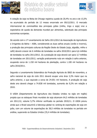 A cotação da soja na Bolsa de Chicago registrou queda de 20,4% no ano e de 13,5%
no acumulado do período de 12 meses encerrado em 09/12/2011. O mercado
internacional de commodities dos principais grãos (milho, trigo e soja) vive a
expectativa de queda da demanda mundial por alimentos, sobretudo das principais
economias europeias.


De acordo com o 1º Levantamento de Safra 2011/2012 da Associação de Agricultores
e Irrigantes da Bahia – AIBA, considerando as duas safras anuais (verão e inverno),
a produção das principais culturas da Região Oeste do Estado (soja, algodão, milho e
café) deverá crescer de 6 milhões de toneladas na safra 2010/2011 para 6,6 milhões
de toneladas na safra 2011/2012. Já a produção de soja deverá cair para 3,7 milhões
de toneladas em 2011/2012, variação praticamente nula em relação à safra anterior,
ocupando cerca de 1.150 mil hectares de plantação, contra 1.100 mil hectares na
safra 2010/2011.


Segundo o Levantamento Sistemático da Produção Agrícola do IBGE de novembro, a
safra nacional de soja do ciclo 2011 deverá ocupar uma área 3,3% maior que na
safra anterior, o que equivale a cerca de 24.051 mil hectares. A produção de soja
deste ano deverá chegar a 74.838 mil toneladas, aumento de 9,2% em relação a
2010.


O USDA (Departamento de Agricultura dos Estados Unidos na sigla em inglês)
projeta que os estoques finais mundiais de soja alcancem 64,5 milhões de toneladas
em 2011/12, volume 5,7% inferior verificado no período 2010/11. O USDA previu
ainda que o Brasil assumirá a liderança global no ranking de exportações de soja em
grão, com um volume de exportações de 38,5 milhões de toneladas no período em
análise, superando os Estados Unidos (35,4 milhões de toneladas).
 