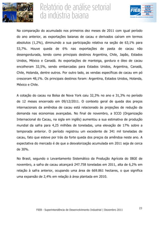 Na comparação do acumulado nos primeiros dez meses de 2011 com igual período
do ano anterior, as exportações baianas de cacau e derivados caíram em termos
absolutos (1,2%), diminuindo a sua participação relativa na seção de 63,1% para
53,7%.    Houve   queda   de   6%   nas   exportações   de   pasta   de   cacau   não
desengordurada, tendo como principais destinos Argentina, Chile, Japão, Estados
Unidos, México e Canadá. As exportações de manteiga, gordura e óleo de cacau
encolheram 32,5%, sendo embarcadas para Estados Unidos, Argentina, Canadá,
Chile, Holanda, dentre outros. Por outro lado, as vendas específicas de cacau em pó
cresceram 48,1%. Os principais destinos foram: Argentina, Estados Unidos, Holanda,
México e Chile.


A cotação do cacau na Bolsa de Nova York caiu 32,3% no ano e 31,3% no período
de 12 meses encerrado em 09/12/2011. O contexto geral de queda dos preços
internacionais da amêndoa de cacau está relacionado às projeções de redução da
demanda nas economias avançadas. No final de novembro, a ICCO (Organização
Internacional do Cacau, na sigla em inglês) aumentou a sua estimativa de produção
mundial da safra para 4,25 milhões de toneladas, uma elevação de 17% sobre a
temporada anterior. O período registrou um excedente de 341 mil toneladas de
cacau, fato que esteve por trás da forte queda dos preços da amêndoa neste ano. A
expectativa do mercado é de que a desvalorização acumulada em 2011 seja de cerca
de 30%.

No Brasil, segundo o Levantamento Sistemático da Produção Agrícola do IBGE de
novembro, a safra de cacau alcançará 247.758 toneladas em 2011, alta de 6,2% em
relação à safra anterior, ocupando uma área de 669.861 hectares, o que significa
uma expansão de 2,4% em relação à área plantada em 2010.
 