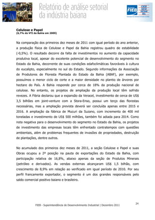 Celulose e Papel
(6,7% do VTI da Bahia em 2009)



Na comparação dos primeiros dez meses de 2011 com igual período do ano anterior,
a produção física de Celulose e Papel da Bahia registrou quadro de estabilidade
(-0,5%). O resultado decorre da falta de investimentos no aumento da capacidade
produtiva local, apesar do excelente potencial de desenvolvimento do segmento no
Estado da Bahia, decorrente de suas condições edafoclimáticas favoráveis à cultura
do eucalipto, especialmente no sul do Estado. Segundo informações da Associação
de Produtores de Floresta Plantada do Estado da Bahia (ABAF), por exemplo,
possuímos o menor ciclo de corte e a maior densidade no plantio de árvores por
hectare do País. A Bahia responde por cerca de 18% da produção nacional de
celulose. No entanto, os projetos de ampliação da produção local têm sofrido
revezes. A Fibria declarou que a expansão da Veracel, investimento de cerca de US$
3,5 bilhões em joint-venture com a Stora-Enso, possui um terço das florestas
necessárias, mas a ampliação prevista deverá ser concluída apenas entre 2015 e
2016. A ampliação da fábrica de Mucuri da Suzano, com incremento de 400 mil
toneladas e investimento de US$ 500 milhões, também foi adiada para 2014. Como
nota negativa para o desenvolvimento do segmento no Estado da Bahia, os projetos
de investimento das empresas locais têm enfrentado contratempos com questões
ambientais, além de problemas frequentes de invasões de propriedades, destruição
de plantações, dentre outros.


No acumulado dos primeiros dez meses de 2011, a seção Celulose e Papel e suas
Obras ocupou a 2ª posição na pauta de exportações do Estado da Bahia, com
participação relativa de 16,8%, abaixo apenas da seção de Produtos Minerais
(petróleo e derivados). As vendas externas alcançaram US$ 1,5 bilhão, com
crescimento de 8,9% em relação ao verificado em igual período de 2010. Por seu
perfil francamente exportador, o segmento é um dos grandes responsáveis pelo
saldo comercial positivo baiano e brasileiro.
 