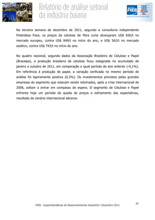 Na terceira semana de dezembro de 2011, segundo a consultoria independente
finlandesa Foex, os preços da celulose de fibra curta alcançaram US$ 650/t no
mercado europeu, contra US$ 849/t no início do ano, e US$ 562/t no mercado
asiático, contra US$ 743/t no início do ano.


No quadro nacional, segundo dados da Associação Brasileira de Celulose e Papel
(Bracelpa), a produção brasileira de celulose ficou estagnada no acumulado de
janeiro a outubro de 2011, em comparação a igual período do ano anterior (-0,1%).
Em referência à produção de papel, a variação verificada no mesmo período de
análise foi ligeiramente positiva (0,3%). Os investimentos previstos pelas grandes
empresas do segmento que estavam sendo retomados, após a crise internacional de
2008, voltam a entrar em compasso de espera. O segmento de Celulose e Papel
enfrenta hoje um período de queda de preços e esfriamento das expectativas,
resultado do cenário internacional adverso.
 