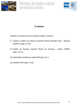 3. Anexos




Compõem o presente Anexo os seguintes tabelas e gráficos:


(i) Tabelas e Gráficos da Pesquisa Industrial Mensal Produção Física - Regional
   (PIMPF-R) (págs. 27-29);


(ii) Tabelas da Pesquisa Industrial Mensal de Emprego e Salário (PIMES)
   (págs. 30-31);


(iii) Exportações da Bahia por Seção NCM (pág. 32); e


(iv) Capítulos NCM (págs. 33-35).
 