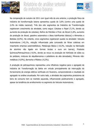 Na comparação de outubro de 2011 com igual mês do ano anterior, a produção física da
indústria de transformação baiana apresentou queda de 3,6% (contra uma queda de
2,4% da média nacional). Três dos oito segmentos da Indústria de Transformação
registraram crescimento da atividade, como segue: Celulose e Papel (7,1%, devido ao
aumento da produção de celulose), Refino de Petróleo e Prod. de Álcool (1,8%, aumento
da produção de álcool, gasolina automotiva e óleos lubrificantes básicos) e Alimentos e
Bebidas (0,9%). No entanto, cinco segmentos registraram queda na atividade: Veículos
Automotores (-43,1%, redução influenciada pela concessão de férias coletivas em
importante empresa automobilística), Metalurgia Básica (-10,3%, redução na fabricação
de   alumínio   não   ligado   em   formas   brutas   e   ouro   em   barras),   Produtos
Químicos/Petroquímicos (-9,5%, devido ao recuo na produção de hidróxido de sódio ou
de potássio, misturas de alquilbenzenos e polietileno de alta densidade), Minerais não-
metálicos (-0,9%), Borracha e Plástico (-0,3%).

A produção de petroquímicos representou uma influência negativa para o agregado da
indústria de Transformação da Bahia em virtude principalmente da interrupção do
fornecimento de energia elétrica verificada em fevereiro, comprometendo o resultado do
agregado na análise anualizada. Por outro lado, a atividade dos segmentos produtores de
bens de consumo tem se mantido aquecida, influenciando positivamente o agregado,
apesar da tendência de arrefecimento no segmento de Veículos Automotores.
 