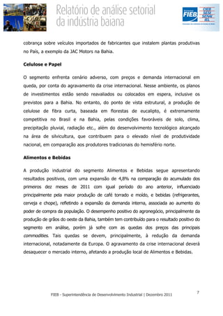 cobrança sobre veículos importados de fabricantes que instalem plantas produtivas
no País, a exemplo da JAC Motors na Bahia.

Celulose e Papel

O segmento enfrenta cenário adverso, com preços e demanda internacional em
queda, por conta do agravamento da crise internacional. Nesse ambiente, os planos
de investimentos estão sendo reavaliados ou colocados em espera, inclusive os
previstos para a Bahia. No entanto, do ponto de vista estrutural, a produção de
celulose de fibra curta, baseada em florestas de eucalipto, é extremamente
competitiva no Brasil e na Bahia, pelas condições favoráveis de solo, clima,
precipitação pluvial, radiação etc., além do desenvolvimento tecnológico alcançado
na área de silvicultura, que contribuem para o elevado nível de produtividade
nacional, em comparação aos produtores tradicionais do hemisfério norte.

Alimentos e Bebidas

A produção industrial do segmento Alimentos e Bebidas segue apresentando
resultados positivos, com uma expansão de 4,8% na comparação do acumulado dos
primeiros dez meses de 2011 com igual período do ano anterior, influenciado
principalmente pela maior produção de café torrado e moído, e bebidas (refrigerantes,
cerveja e chope), refletindo a expansão da demanda interna, associada ao aumento do
poder de compra da população. O desempenho positivo do agronegócio, principalmente da
produção de grãos do oeste da Bahia, também tem contribuído para o resultado positivo do
segmento em análise, porém já sofre com as quedas dos preços das principais
commodities. Tais quedas se devem, principalmente, à redução da demanda
internacional, notadamente da Europa. O agravamento da crise internacional deverá
desaquecer o mercado interno, afetando a produção local de Alimentos e Bebidas.
 