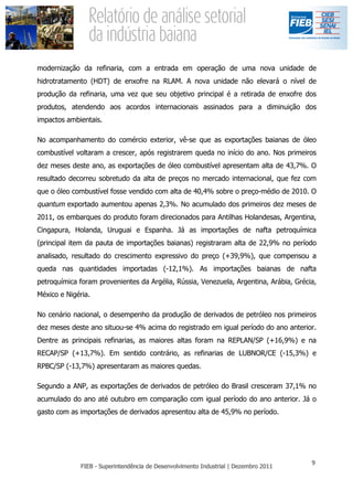 modernização da refinaria, com a entrada em operação de uma nova unidade de
hidrotratamento (HDT) de enxofre na RLAM. A nova unidade não elevará o nível de
produção da refinaria, uma vez que seu objetivo principal é a retirada de enxofre dos
produtos, atendendo aos acordos internacionais assinados para a diminuição dos
impactos ambientais.

No acompanhamento do comércio exterior, vê-se que as exportações baianas de óleo
combustível voltaram a crescer, após registrarem queda no início do ano. Nos primeiros
dez meses deste ano, as exportações de óleo combustível apresentam alta de 43,7%. O
resultado decorreu sobretudo da alta de preços no mercado internacional, que fez com
que o óleo combustível fosse vendido com alta de 40,4% sobre o preço-médio de 2010. O
quantum exportado aumentou apenas 2,3%. No acumulado dos primeiros dez meses de
2011, os embarques do produto foram direcionados para Antilhas Holandesas, Argentina,
Cingapura, Holanda, Uruguai e Espanha. Já as importações de nafta petroquímica
(principal item da pauta de importações baianas) registraram alta de 22,9% no período
analisado, resultado do crescimento expressivo do preço (+39,9%), que compensou a
queda nas quantidades importadas (-12,1%). As importações baianas de nafta
petroquímica foram provenientes da Argélia, Rússia, Venezuela, Argentina, Arábia, Grécia,
México e Nigéria.

No cenário nacional, o desempenho da produção de derivados de petróleo nos primeiros
dez meses deste ano situou-se 4% acima do registrado em igual período do ano anterior.
Dentre as principais refinarias, as maiores altas foram na REPLAN/SP (+16,9%) e na
RECAP/SP (+13,7%). Em sentido contrário, as refinarias de LUBNOR/CE (-15,3%) e
RPBC/SP (-13,7%) apresentaram as maiores quedas.

Segundo a ANP, as exportações de derivados de petróleo do Brasil cresceram 37,1% no
acumulado do ano até outubro em comparação com igual período do ano anterior. Já o
gasto com as importações de derivados apresentou alta de 45,9% no período.
 
