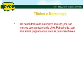 SEO – RESULTADOS DE BUSCA (GOOGLE)



               Títulos e Metas tags

•   Os buscadores não entendem seu site, por isso
    mesmo com campanha de Links Patrocinado, seu
    site acaba pagando mais caro as palavras-chaves
 