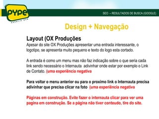 SEO – RESULTADOS DE BUSCA (GOOGLE)



                       Design + Navegação
Layout (OX Produções
Apesar do site OX Produções apresentar uma entrada interessante, o
logotipo, se apresenta muito pequeno e texto do logo esta cortado.

A entrada é como um menu mas não faz indicação sobre o que seria cada
link sendo necessário o Internauta adivinhar onde estar por exemplo o Link
de Contato. (uma experiência negativa

Para voltar o menu anterior ou para o proximo link o Internauta precisa
adivinhar que precisa clicar na foto (uma experiência negativa

Páginas em construção. Evite fazer o internauta clicar para ver uma
pagina em construção. Se a página não tiver conteudo, tire do site.
 